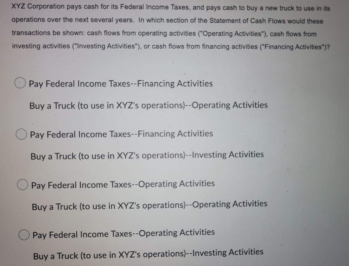 XYZ Corporation pays cash for its Federal Income Taxes, and pays cash to buy a new truck to use in its
operations over the next several years. In which section of the Statement of Cash Flows would these
transactions be shown: cash flows from operating activities ("Operating Activities"), cash flows from
investing activities ("Investing Activities"), or cash flows from financing activities ("Financing Activities")?
Pay Federal Income Taxes--Financing Activities
Buy a Truck (to use in XYZ's operations)--Operating Activities
O Pay Federal Income Taxes--Financing Activities
Buy a Truck (to use in XYZ's operations)--Investing Activities
O Pay Federal Income Taxes--Operating Activities
Buy a Truck (to use in XYZ's operations)--Operating Activities
Pay Federal Income Taxes--Operating Activities
Buy a Truck (to use in XYZ's operations)--Investing Activities
