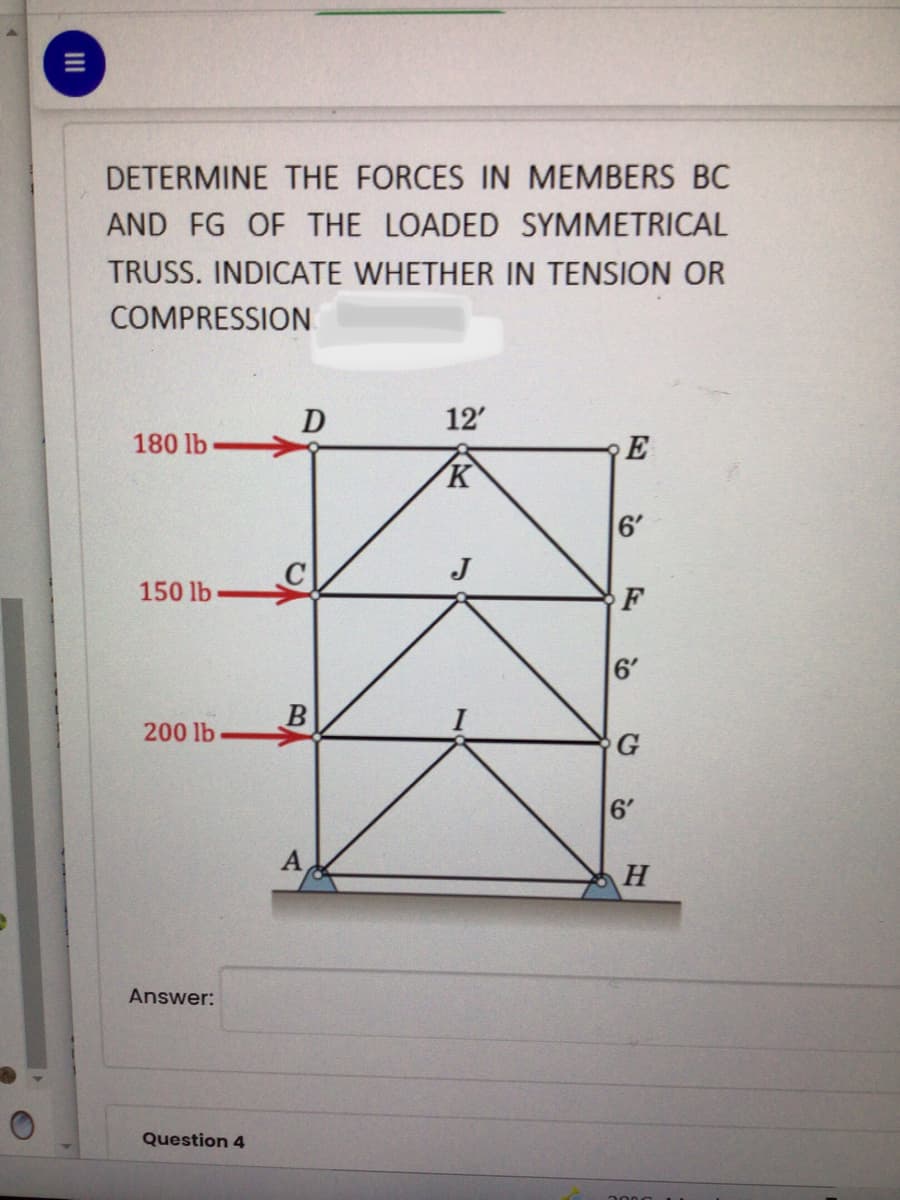 DETERMINE THE FORCES IN MEMBERS BC
AND FG OF THE LOADED SYMMETRICAL
TRUSS. INDICATE WHETHER IN TENSION OR
COMPRESSION
D
12'
180 lb
E
K
6'
J
150 lb
F
6'
200 lb
G
6'
Answer:
Question 4
II
