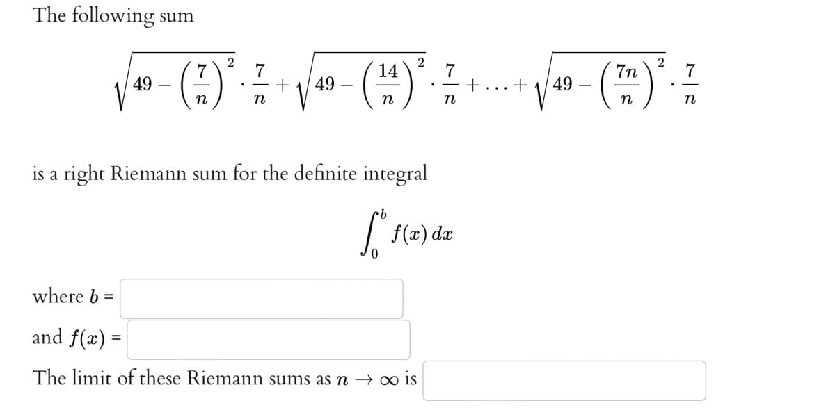 The following sum
2
2
7
7
14
7
√ ❤ - () ² - ² + √/ - (H)² +
49
49
n
n
is a right Riemann sum for the definite integral
So f(x,
f(x) dx
where b
and f(x) =
The limit of these Riemann sums as n → ∞ is
+
+
2
7n
7
(--(7) * - -
-(²
(TH) ³²
49
n