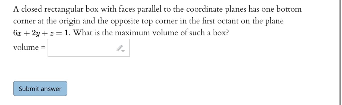 A closed rectangular box with faces parallel to the coordinate planes has one bottom
corner at the origin and the opposite top corner in the first octant on the plane
6x + 2y +z = 1. What is the maximum volume of such a box?
volume =
Submit answer