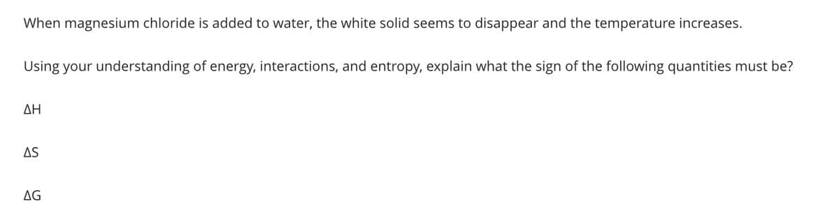 When magnesium chloride is added to water, the white solid seems to disappear and the temperature increases.
Using your understanding of energy, interactions, and entropy, explain what the sign of the following quantities must be?
ΔΗ
AS
AG