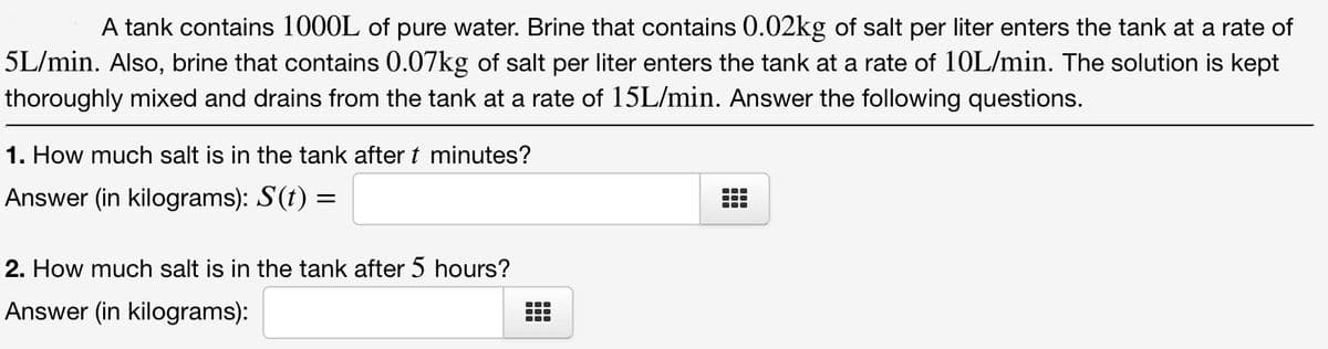 A tank contains 1000L of pure water. Brine that contains 0.02kg of salt per liter enters the tank at a rate of
5L/min. Also, brine that contains 0.07kg of salt per liter enters the tank at a rate of 10L/min. The solution is kept
thoroughly mixed and drains from the tank at a rate of 15L/min. Answer the following questions.
1. How much salt is in the tank after t minutes?
Answer (in kilograms): S(t) =
...
2. How much salt is in the tank after 5 hours?
Answer (in kilograms):
