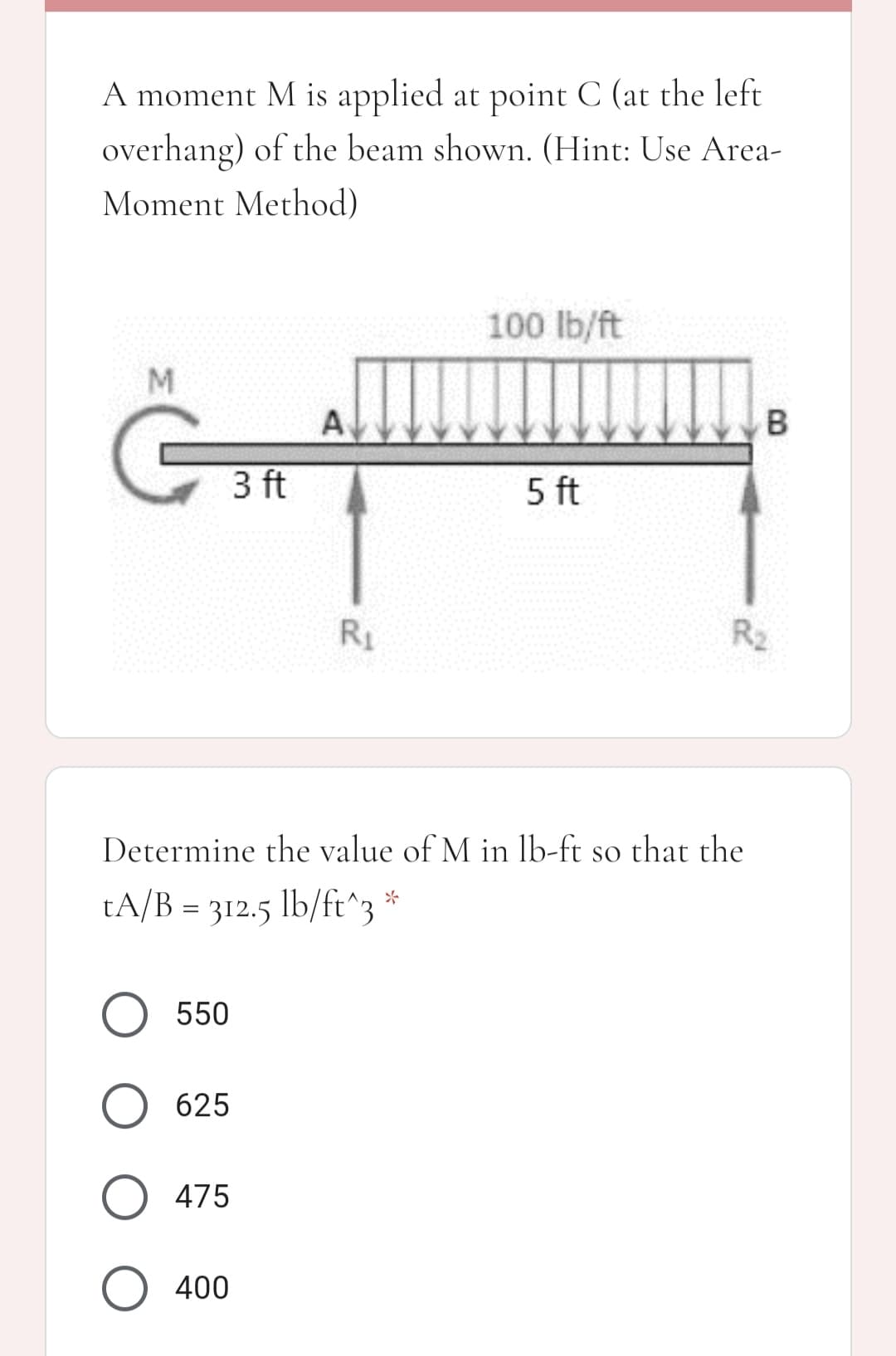 A moment M is applied at point C (at the left
overhang) of the beam shown. (Hint: Use Area-
Moment Method)
100 lb/ft
A
3 ft
5 ft
R1
R2
Determine the value of M in lb-ft so that the
tA/B = 312.5 lb/ft^3 *
O 550
625
O 475
O 400
B.
