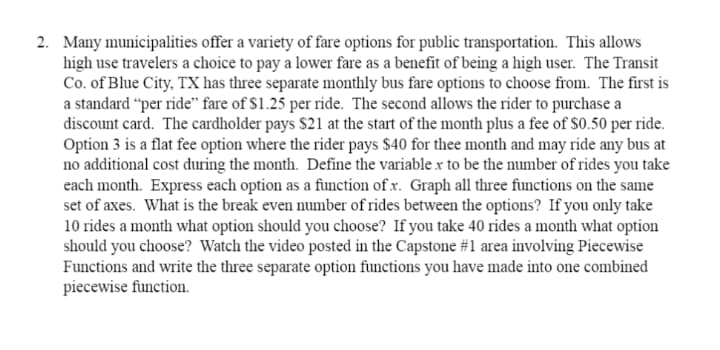 2. Many municipalities offer a variety of fare options for public transportation. This allows
high use travelers a choice to pay a lower fare as a benefit of being a high user. The Transit
Co. of Blue City, TX has three separate monthly bus fare options to choose from. The first is
a standard “per ride" fare of $1.25 per ride. The second allows the rider to purchase a
discount card. The cardholder pays $21 at the start of the month plus a fee of S0.50 per ride.
Option 3 is a flat fee option where the rider pays $40 for thee month and may ride any bus at
no additional cost during the month. Define the variable x to be the number of rides you take
each month. Express each option as a function of x. Graph all three functions on the same
set of axes. What is the break even number of rides between the options? If you only take
10 rides a month what option should you choose? If you take 40 rides a month what option
should you choose? Watch the video posted in the Capstone #1 area involving Piecewise
Functions and write the three separate option functions you have made into one combined
piecewise function.
