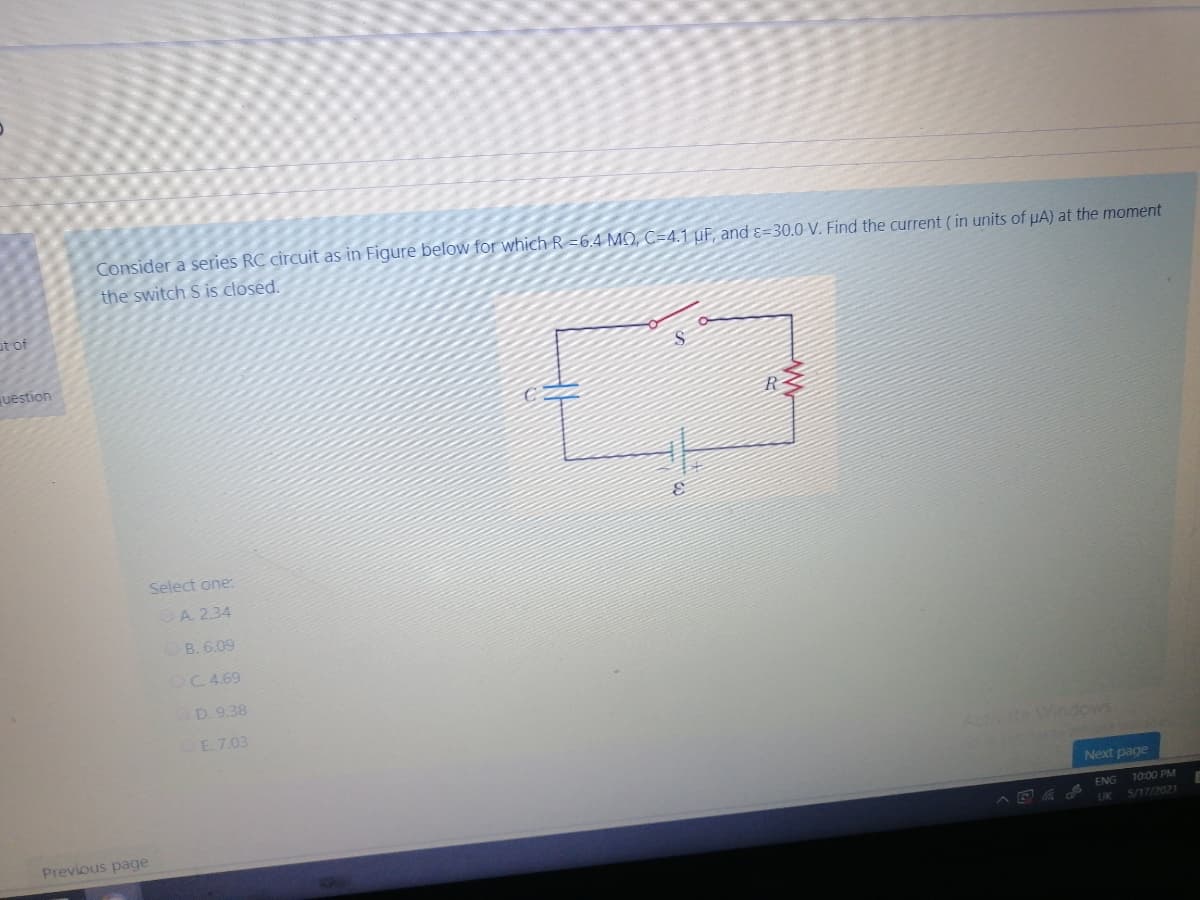 Consider a series RC circuit as in Figure below for which R =6.4 MO, C=4.1 uF, and ɛ=30.0 V. Find the current (in units of µA) at the moment
the switch S is closed.
at of
uestion
R
Select one:
A. 2.34
B. 6.09
OC 4.69
D. 9.38
E. 7.03
Activate Windows
Next page
ENG
10:00 PM
Previous page
A E
5/17/2021
