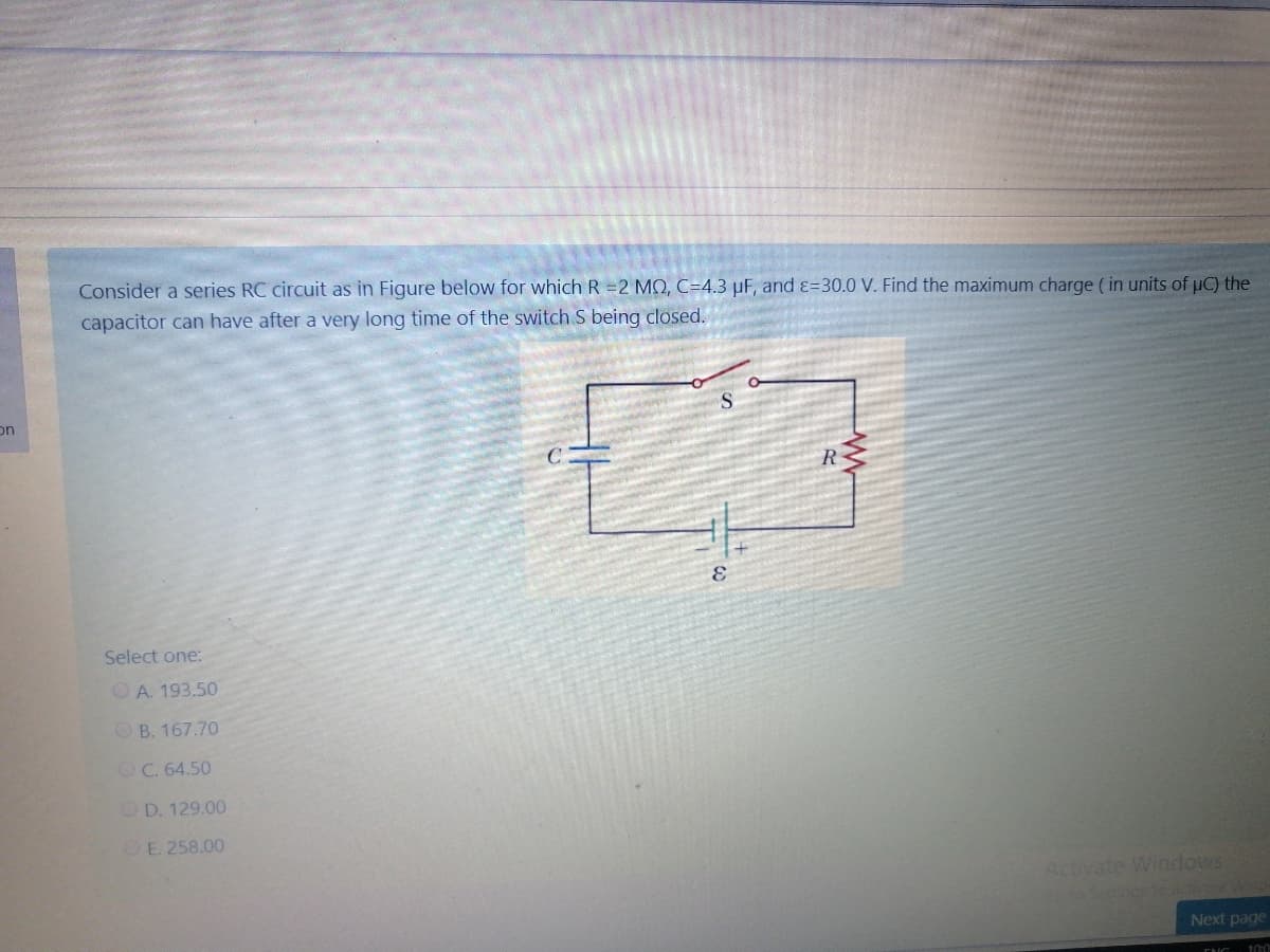 Consider a series RC circuit as in Figure below for which R =2 MQ, C=4.3 µF, and ɛ=30.0 V. Find the maximum charge ( in units of µC) the
capacitor can have after a very long time of the switch S being closed.
on
R
Select one:
OA. 193.50
OB. 167.70
OC. 64.50
OD. 129.00
OE. 258.00
Activate Windows
Next page
100
