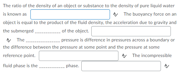 The ratio of the density of an object or substance to the density of pure liquid water
is known as
AA The buoyancy force on an
object is equal to the product of the fluid density, the acceleration due to gravity and
the submerged,
A The
of the object.
pressure is difference in pressures across a boundary or
the difference between the pressure at some point and the pressure at some
reference point.
A The incompressible
fluid phase is the
phase.
