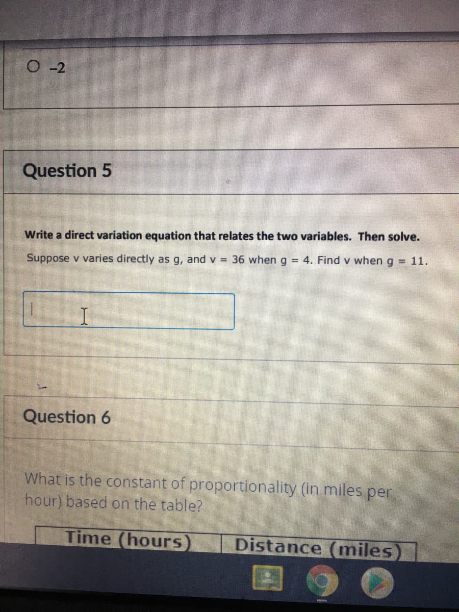 O -2
Question 5
Write a direct variation equation that relates
two
es. Then solve.
Suppose v varies directly as g, and v = 36 wheng = 4. Findv when g = 11.
Question 6
What is the constant of proportionality (in miles per
hour) based on the table?
Time (hours)
Distance (miles)
