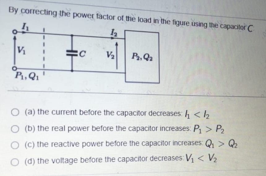 By correcting the power factor of the load in the figure using the capacitor C:
V
V2
P2, Q2
P,Q1
(a) the current before the capacitor decreases: 4 < 2
(b) the real power before the capacitor increases: P > P2
O (C) the reactive power before the capacitor increases: Q > Q
(d) the voltage before the capacitor decreases: V, < V2
