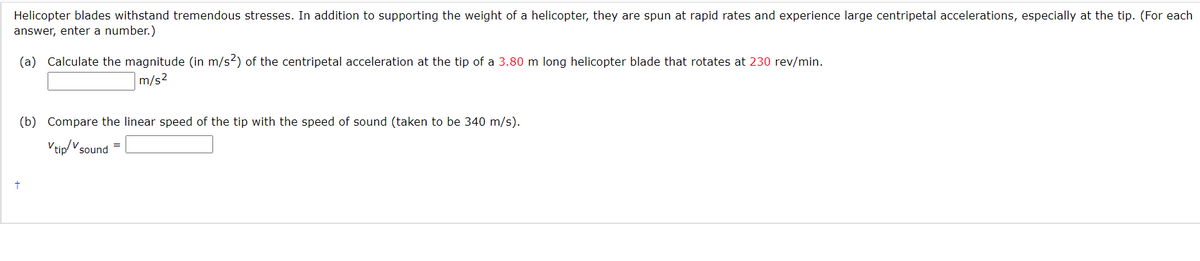 Helicopter blades withstand tremendous stresses. In addition to supporting the weight of a helicopter, they are spun at rapid rates and experience large centripetal accelerations, especially at the tip. (For each
answer, enter a number.)
(a) Calculate the magnitude (in m/s2) of the centripetal acceleration at the tip of a 3.80 m long helicopter blade that rotates at 230 rev/min.
m/s²
(b) Compare the linear speed of the tip with the speed of sound (taken to be 340 m/s).
Vtip/v sound