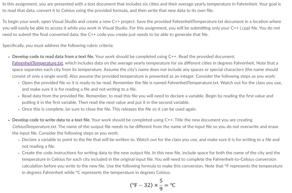 In this assignment, you are presented with a text document that includes six cities and their average yearly temperature in Fahrenheit. Your goal is
to read that data, convert it to Celsius using the provided formula, and then write that new data to its own file.
To begin your work, open Visual Studio and create a new C++ project. Save the provided FahrenheitTemperature.txt document in a location where
you will easily be able to access it while you work in Visual Studio. For this assignment, you will be submitting only your C++ (.cpp) file. You do not
need to submit the final converted data; the C++ code you create just needs to be able to generate that file.
Specifically, you must address the following rubric criteria:
• Develop code to read data from a text file. Your work should be completed using C++. Read the provided document,
FahrenheitTemperature.txt, which includes data on the average yearly temperature for six different cities in degrees Fahrenheit. Note that a
space separates each city from its temperature. Assume the city's name does not include any spaces or special characters (the name should
consist of only a single word). Also assume the provided temperature is presented as an integer. Consider the following steps as you work:
• Open the provided file so it is ready to be read. Remember the file is named FahrenheitTemperature.txt. Watch out for the class you use,
and make sure it is for reading a file and not writing to a file.
• Read data from the provided file. Remember, to read this file you will need to declare a variable. Begin by reading the first value and
putting it in the first variable. Then read the next value and put it in the second variable.
• Once this is complete, be sure to close the file. This releases the file so it can be used again.
• Develop code to write data to a text file. Your work should be completed using C++. Title the new document you are creating
CelsiusTemperature.txt. The name of the output file needs to be different from the name of the input file so you do not overwrite and erase
the input file. Consider the following steps as you work:
• Declare a variable to point to the file that will be written to. Watch out for the class you use, and make sure it is for writing to a file and
not reading a file.
• Create the code instructions for writing data to the new output file. In this new file, include space for both the name of the city and the
temperature in Celsius for each city included in the original input file. You will need to complete the Fahrenheit-to-Celsius conversion
calculation before you write to the new file. Use the following formula to make this conversion. Note that °F represents the temperature
in degrees Fahrenheit while °C represents the temperature in degrees Celsius.
(°F - 32) × = °C
5
9