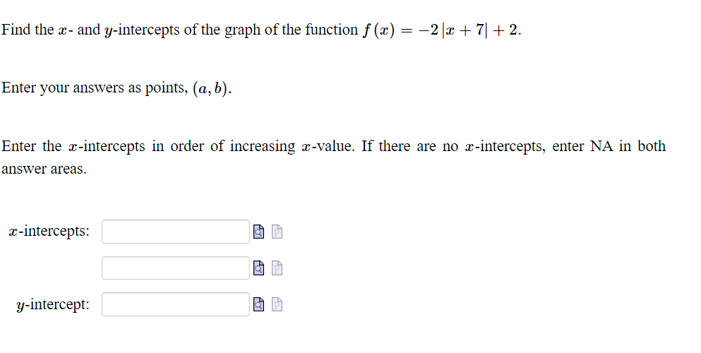 Find the x- and y-intercepts of the graph of the function ƒ (x) = −2|x + 7 + 2.
Enter your answers as points, (a, b).
Enter the x-intercepts in order of increasing x-value. If there are no x-intercepts, enter NA in both
answer areas.
x-intercepts:
y-intercept:
a p