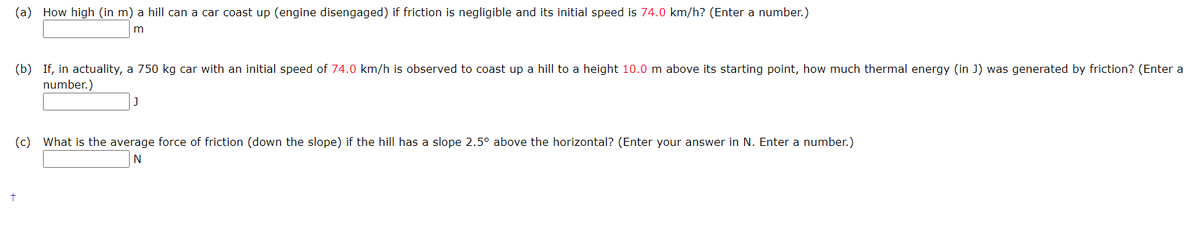(a) How high (in m) a hill can a car coast up (engine disengaged) if friction is negligible and its initial speed is 74.0 km/h? (Enter a number.)
(b) If, in actuality, a 750 kg car with an initial speed of 74.0 km/h is observed to coast up a hill to a height 10.0 m above its starting point, how much thermal energy (in J) was generated by friction? (Enter a
number.)
J
(c) What is the average force of friction (down the slope) if the hill has a slope 2.5° above the horizontal? (Enter your answer in N. Enter a number.)
N
+