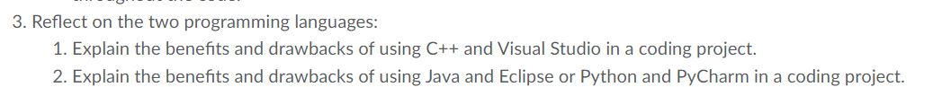 3. Reflect on the two programming languages:
1. Explain the benefits and drawbacks of using C++ and Visual Studio in a coding project.
2. Explain the benefits and drawbacks of using Java and Eclipse or Python and PyCharm in a coding project.