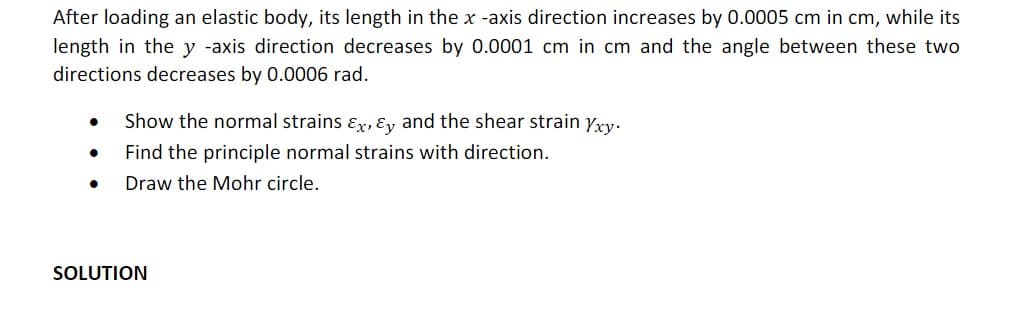 After loading an elastic body, its length in the x -axis direction increases by 0.0005 cm in cm, while its
length in the y -axis direction decreases by 0.0001 cm in cm and the angle between these two
directions decreases by 0.0006 rad.
Show the normal strains ɛr, &y and the shear strain yry.
Find the principle normal strains with direction.
Draw the Mohr circle.
SOLUTION
