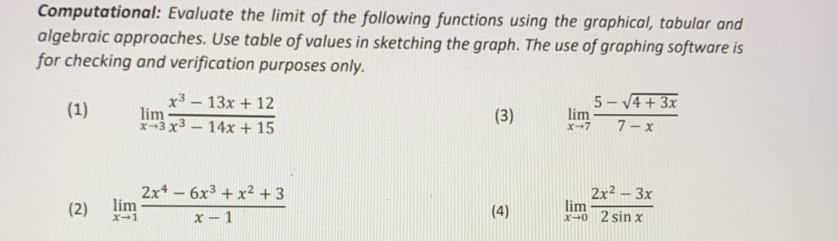 Computational: Evaluate the limit of the following functions using the graphical, tabular and
algebraic approaches. Use table of values in sketching the graph. The use of graphing software is
for checking and verification purposes only.
5- V
- V4 + 3x
x3 -13x + 12
lim
x-3 x3-14x + 15
(1)
(3)
lim
x-7
7- x
2x*- 6x3 + x² + 3
lim
2x2 – 3x
lim
x-0 2 sin x
(2)
(4)
x - 1
X-1
