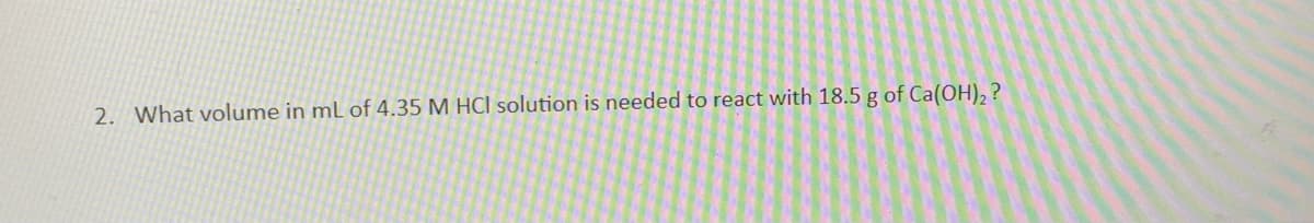 2. What volume in mL of 4.35 M HCl solution is needed to react with 18.5 g of Ca(OH)2 ?
