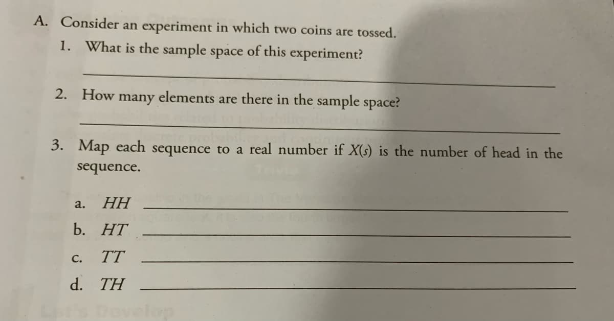 A. Consider an experiment in which two coins are tossed.
1. What is the sample space of this experiment?
2. How many elements are there in the sample space?
3. Map each sequence to a real number if X(s) is the number of head in the
sequence.
a.
НН
b. HT
С.
TT
d. TH
