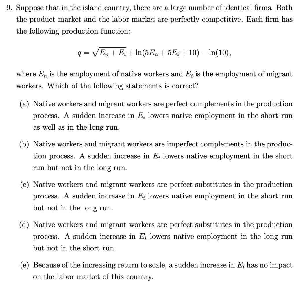 9. Suppose that in the island country, there are a large number of identical firms. Both
the product market and the labor market are perfectly competitive. Each firm has
the following production function:
q= √En + E + ln(5En + 5Ei + 10) – In(10),
where En is the employment of native workers and E; is the employment of migrant
workers. Which of the following statements is correct?
(a) Native workers and migrant workers are perfect complements in the production
process. A sudden increase in E; lowers native employment in the short run
as well as in the long run.
(b) Native workers and migrant workers are imperfect complements in the produc-
tion process. A sudden increase in E; lowers native employment in the short
run but not in the long run.
(c) Native workers and migrant workers are perfect substitutes in the production
process. A sudden increase in E; lowers native employment in the short run
but not in the long run.
(d) Native workers and migrant workers are perfect substitutes in the production
process. A sudden increase in E; lowers native employment in the long run
but not in the short run.
(e) Because of the increasing return to scale, a sudden increase in E; has no impact
on the labor market of this country.