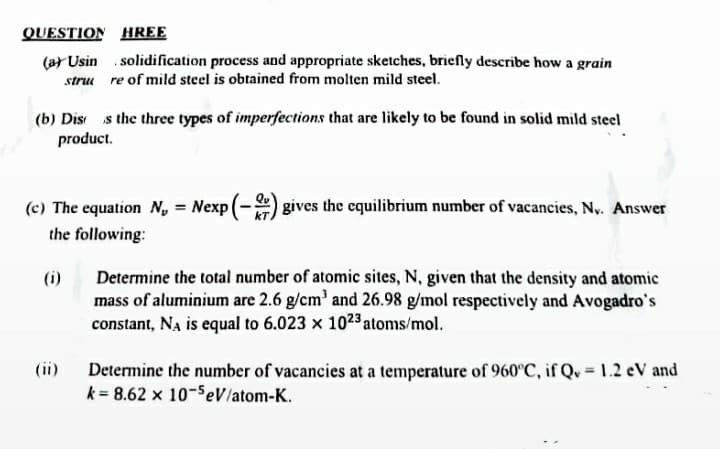 QUESTION HREE
(ar Usin solidification process and appropriate sketches, briefly describe how a grain
stru re of mild steel is obtained from molten mild steel.
(b) Dis s the three types of imperfections that are likely to be found in solid mild steel
product.
(c) The equation N, = Nexp (-) gives the equilibrium number of vacancies, Ny. Answer
%3!
the following:
Determine the total number of atomic sites, N, given that the density and atomic
mass of aluminium are 2.6 g/cm' and 26.98 g/mol respectively and Avogadro's
constant, Na is equal to 6.023 x 1023atoms/mol.
(i)
(ii)
Determine the number of vacancies at a temperature of 960°C, if Qu 1.2 eV and
k = 8.62 x 10-SeV/atom-K.
