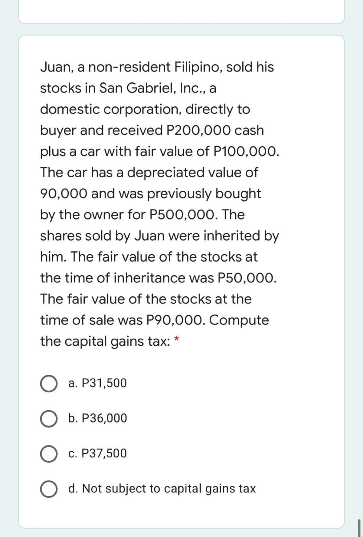 Juan, a non-resident Filipino, sold his
stocks in San Gabriel, Inc., a
domestic corporation, directly to
buyer and received P200,000 cash
plus a car with fair value of P100,000.
The car has a depreciated value of
90,000 and was previously bought
by the owner for P500,000. The
shares sold by Juan were inherited by
him. The fair value of the stocks at
the time of inheritance was P50,000.
The fair value of the stocks at the
time of sale was P90,000. Compute
the capital gains tax: *
а. Р31,500
b. P36,000
с. Р37,500
d. Not subject to capital gains tax
