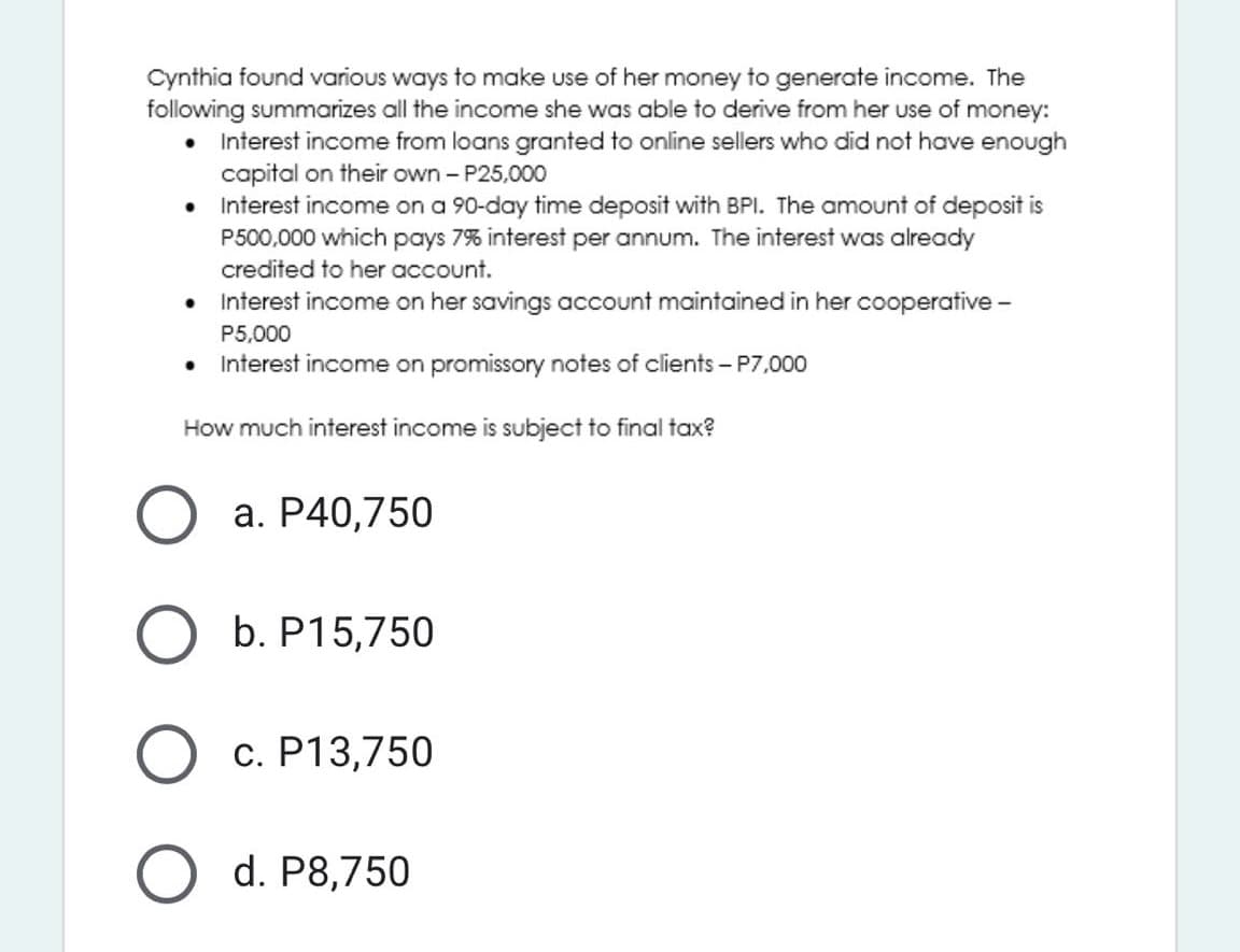 Cynthia found various ways to make use of her money to generate income. The
following summarizes all the income she was able to derive from her use of money:
• Interest income from loans granted to online sellers who did not have enough
capital on their own - P25,000
• Interest income on a 90-day time deposit with BPI. The amount of deposit is
P500,000 which pays 7% interest per annum. The interest was already
credited to her account.
• Interest income on her savings account maintained in her cooperative -
P5,000
• Interest income on promissory notes of clients – P7,000
How much interest income is subject to final tax?
a. P40,750
b. P15,750
c. P13,750
d. P8,750
