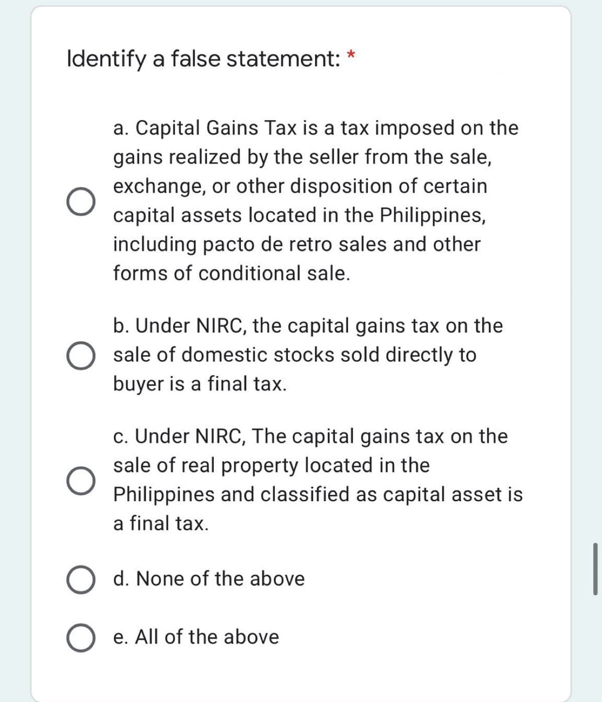 Identify a false statement:
a. Capital Gains Tax is a tax imposed on the
gains realized by the seller from the sale,
exchange, or other disposition of certain
capital assets located in the Philippines,
including pacto de retro sales and other
forms of conditional sale.
b. Under NIRC, the capital gains tax on the
sale of domestic stocks sold directly to
buyer is a final tax.
c. Under NIRC, The capital gains tax on the
sale of real property located in the
Philippines and classified as capital asset is
a final tax.
O d. None of the above
O e. All of the above
