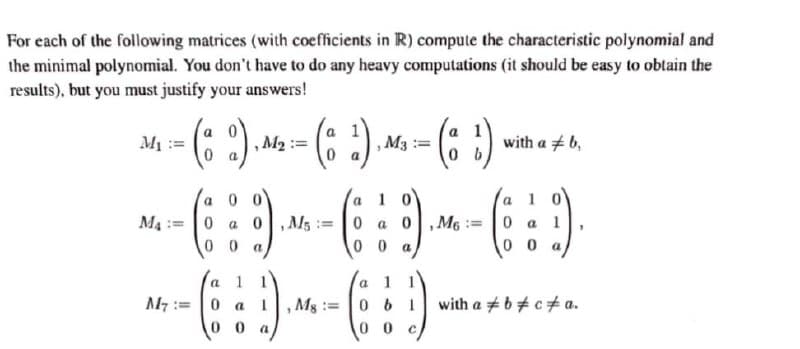 For each of the following matrices (with coefficients in R) compute the characteristic polynomial and
the minimal polynomial. You don't have to do any heavy computations (it should be easy to obtain the
results), but you must justify your answers!
:)
-- (:)
-(: :)
M1 :=
, M2
,M3
with a + 6,
1 0
1 0
0 0
a 0, M5 = 0 a 0,M6
0 0
a
M4 :=0
0 a l
0 0
0 0 a
1 1
with a +b+ c+ a.
a 1 1
a
M7 :=
0 a
Ms :=
061
0 0
