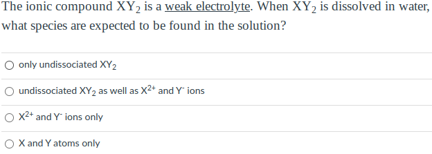 The ionic compound XY₂ is a weak electrolyte. When XY₂ is dissolved in water,
what species are expected to be found in the solution?
O only undissociated XY2
undissociated XY2 as well as X2+ and Y' ions
O X²+ and Yions only
O X and Y atoms only