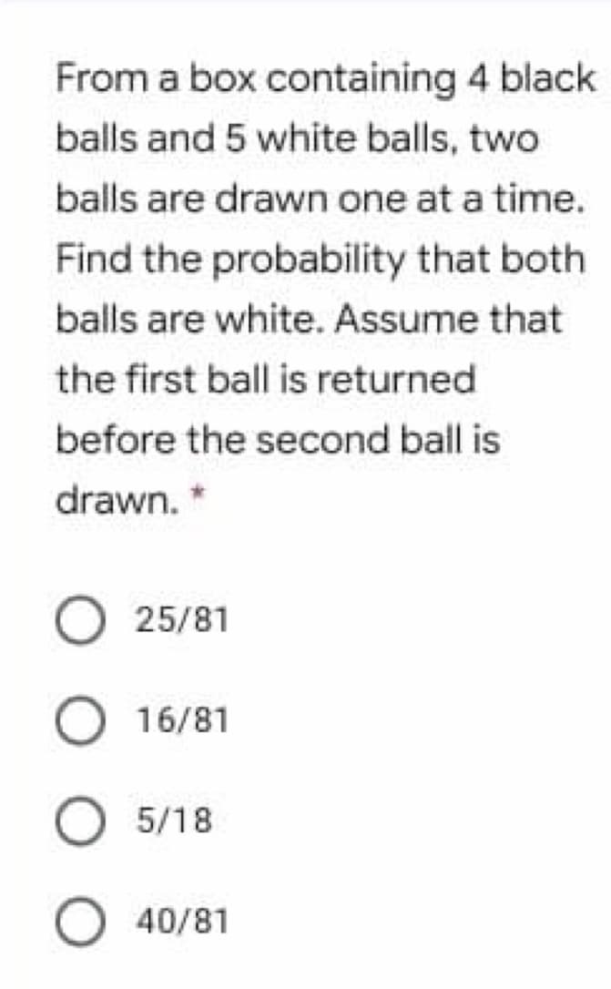 From a box containing 4 black
balls and 5 white balls, two
balls are drawn one at a time.
Find the probability that both
balls are white. Assume that
the first ball is returned
before the second ball is
drawn. *
O 25/81
O 16/81
O 5/18
O 40/81
