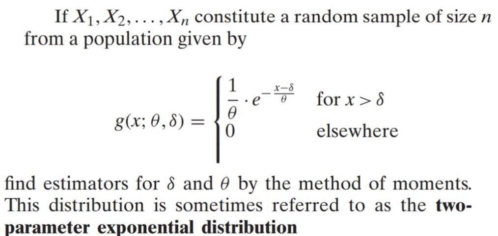 If X1, X2,..., Xn constitute a random sample of size n
from a population given by
1
for x> 8
g(x; 0,8) :
elsewhere
find estimators for 8 and 0 by the method of moments.
This distribution is sometimes referred to as the two-
parameter exponential distribution
