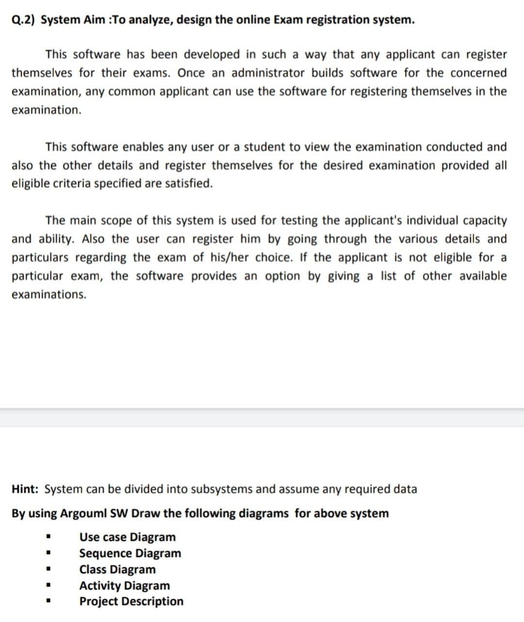 Q.2) System Aim :To analyze, design the online Exam registration system.
This software has been developed in such a way that any applicant can register
themselves for their exams. Once an administrator builds software for the concerned
examination, any common applicant can use the software for registering themselves in the
examination.
This software enables any user or a student to view the examination conducted and
also the other details and register themselves for the desired examination provided all
eligible criteria specified are satisfied.
The main scope of this system is used for testing the applicant's individual capacity
and ability. Also the user can register him by going through the various details and
particulars regarding the exam of his/her choice. If the applicant is not eligible for a
particular exam, the software provides an option by giving a list of other available
examinations.
Hint: System can be divided into subsystems and assume any required data
By using Argouml SW Draw the following diagrams for above system
Use case Diagram
Sequence Diagram
Class Diagram
Activity Diagram
Project Description
