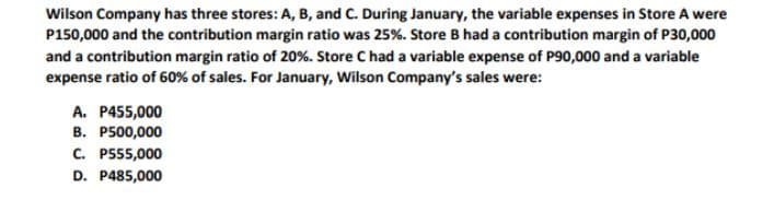 Wilson Company has three stores: A, B, and C. During January, the variable expenses in Store A were
P150,000 and the contribution margin ratio was 25%. Store B had a contribution margin of P30,000
and a contribution margin ratio of 20%. Store C had a variable expense of P90,000 and a variable
expense ratio of 60% of sales. For January, Wilson Company's sales were:
A. P455,000
B. P500,000
C. P555,000
D. P485,000
