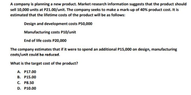 A company is planning a new product. Market research information suggests that the product should
sell 10,000 units at P21.00/unit. The company seeks to make a mark-up of 40% product cost. It is
estimated that the lifetime costs of the product will be as follows:
Design and development costs P50,000
Manufacturing costs P10/unit
End of life costs P20,000
The company estimates that if it were to spend an additional P15,000 on design, manufacturing
costs/unit could be reduced.
What is the target cost of the product?
A. P17.00
B. P15.00
C. P8.50
D. P10.00
