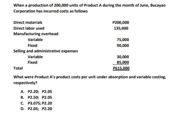 When a production of 200,000 units of Product A during the month of June, Bucayao
Corporation has incurred costs as follows
Direct materials
P200,000
Direct labor used
135,000
Manufacturing overhead
Variable
75,000
Fixed
90,000
Selling and administrative expenses
Variable
30,000
Fixed
85,000
P615,000
Total
What were Product A's product costs per unit under absorption and variable costing,
respectively?
A. P2.20; P2.05
B. P2.50; P2.05
C. P3.075; P2.20
D. P2.05; P2.20
