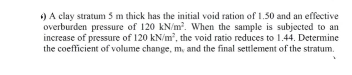 ) A clay stratum 5 m thick has the initial void ration of 1.50 and an effective
overburden pressure of 120 kN/m². When the sample is subjected to an
increase of pressure of 120 kN/m², the void ratio reduces to 1.44. Determine
the coefficient of volume change, m, and the final settlement of the stratum.
