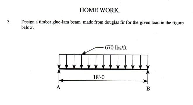HOME WORK
Design a timber glue-lam beam made from douglas fir for the given load in the figure
below.
3.
670 lbs/ft
18'-0
A
В

