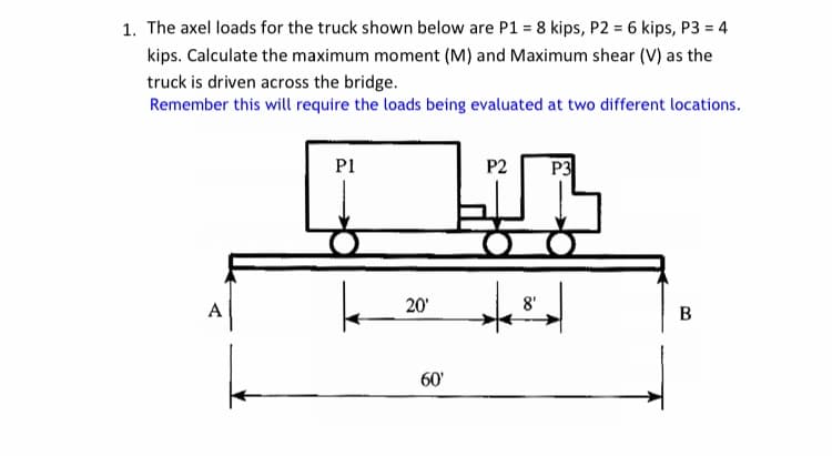1. The axel loads for the truck shown below are P1 = 8 kips, P2 = 6 kips, P3 = 4
kips. Calculate the maximum moment (M) and Maximum shear (V) as the
truck is driven across the bridge.
Remember this will require the loads being evaluated at two different locations.
PI
P2
P3
A
20'
8'
B
60'
