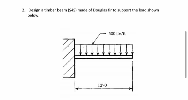2. Design a timber beam (S4S) made of Douglas fir to support the load shown
below.
500 lbs/ft
Ju
12'-0
