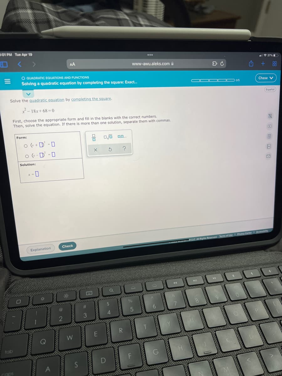 01 PM Tue Apr 19
AA
令37%
www-awu.aleks.com A
+ 88
O QUADRATIC EQUATIONS AND FUNCTIONS
Solving a quadratic equation by completing the square: Exact.
OOO OD 05
Chase V
Español
Solve the quadratic equation by completing the square.
2- 18x+ 68 = 0
First, choose the appropriate form and fill in the blanks with the correct numbers.
Then, solve the equation. If there is more than one solution, separate them with commas.
Form:
O (+ + D' - 0
O ( -D - 0
Solution:
Check
1 LLC AI Rights Reserved Terms of Use I Privacy Center I Accensibity
Explanation
4.
3
tab
COps
