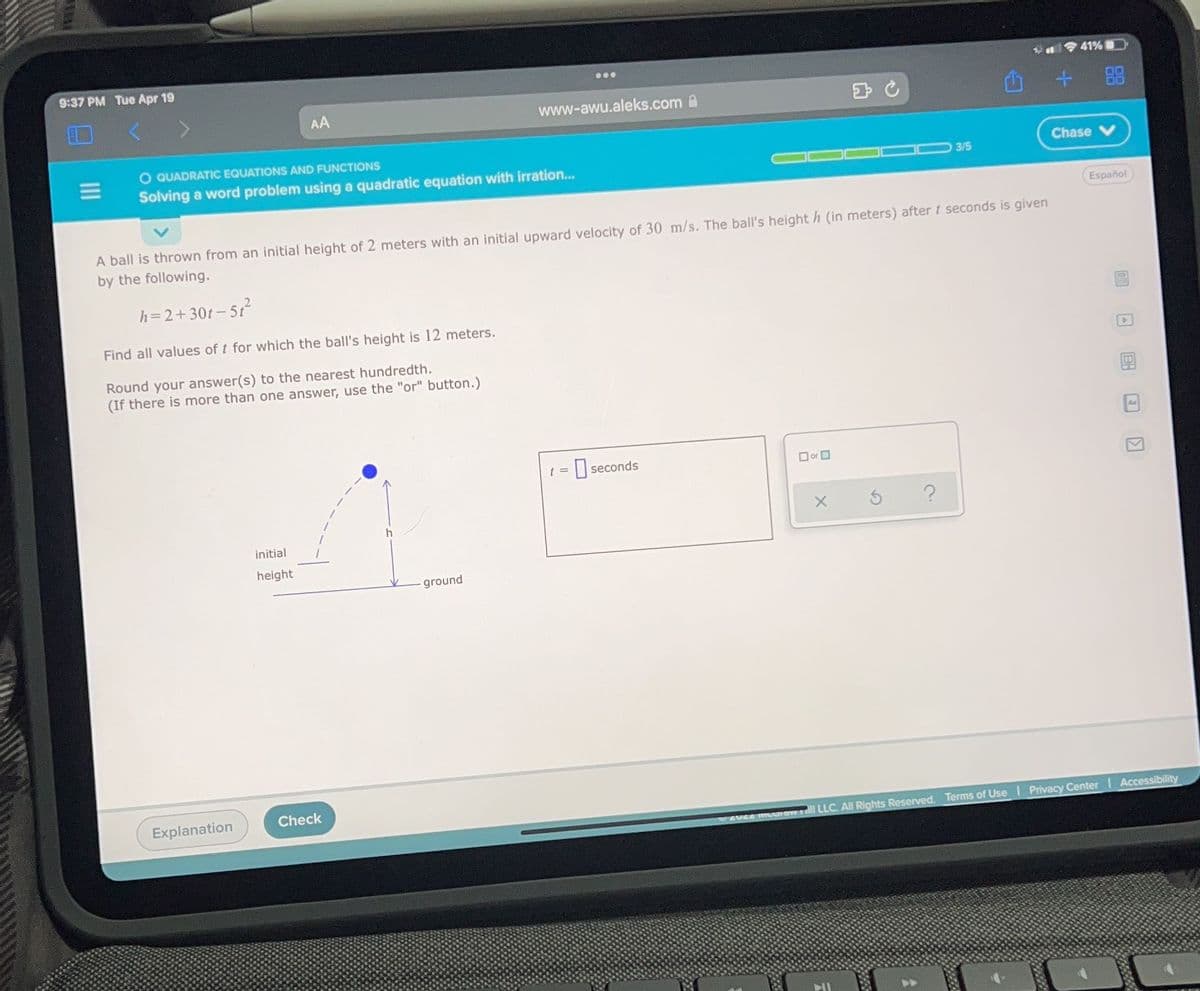 9:37 PM Tue Apr 19
41%D
...
+ 品
AA
www-awu.aleks.com A
O QUADRATIC EQUATIONS AND FUNCTIONS
Chase
Solving a word problem using a quadratic equation with irration..
3/5
Español
A ball is thrown from an initial height of 2 meters with an initial upward velocity of 30 m/s. The ball's height h (in meters) after t seconds is given
by the following.
2.
h=2+30t-
- 51
Find all values of t for which the ball's height is 12 meters.
Round your answer(s) to the nearest hundredth.
(If there is more than one answer, use the "or" button.)
t =
| seconds
O or O
initial
height
ground
Check
Explanation
Privacy Center Accessibility
l LLC. All Rights Reserved. Terms of Use
