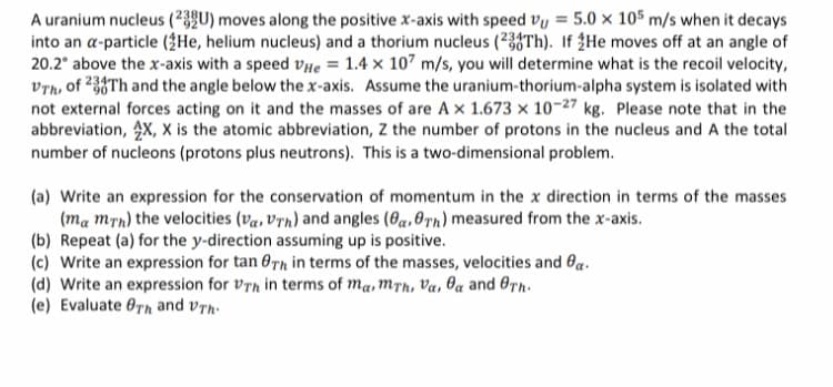 A uranium nucleus (²3QU) moves along the positive x-axis with speed vy = 5.0 x 105 m/s when it decays
into an a-particle (3He, helium nucleus) and a thorium nucleus (238Th). If ¿He moves off at an angle of
20.2° above the x-axis with a speed vHe = 1.4 × 107 m/s, you will determine what is the recoil velocity,
Vrh, of 233Th and the angle below the x-axis. Assume the uranium-thorium-alpha system is isolated with
not external forces acting on it and the masses of are A x 1.673 x 10-27 kg. Please note that in the
abbreviation, 4X, X is the atomic abbreviation, Z the number of protons in the nucleus and A the total
number of nucleons (protons plus neutrons). This is a two-dimensional problem.
(a) Write an expression for the conservation of momentum in the x direction in terms of the masses
(ma mrn) the velocities (va, Vrn) and angles (6a,0Tn) measured from the x-axis.
(b) Repeat (a) for the y-direction assuming up is positive.
(c) Write an expression for tan 0Th in terms of the masses, velocities and Oa.
(d) Write an expression for vrh in terms of ma, M™h, Va, Oa and OTh.
(e) Evaluate Orn and vrn-
