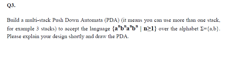 Q3.
Build a multi-stack Push Down Automata (PDA) (it means you can use more than one stack,
for example 3 stacks) to accept the language {a"b"a"b" | n21} over the alphabet E={a,b}.
Please explain your design shortly and draw the PDA.
