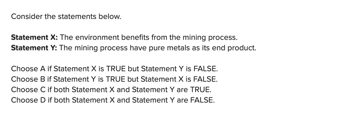 Consider the statements below.
Statement X: The environment benefits from the mining process.
Statement Y: The mining process have pure metals as its end product.
Choose A if Statement X is TRUE but Statement Y is FALSE.
Choose B if Statement Y is TRUE but Statement X is FALSE.
Choose C if both Statement X and Statement Y are TRUE.
Choose D if both Statement X and Statement Y are FALSE.
