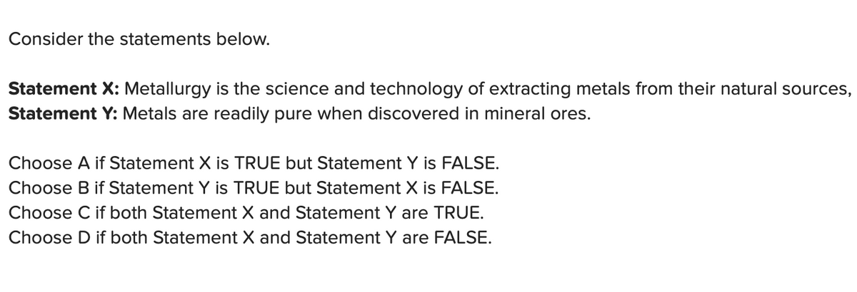 Consider the statements below.
Statement X: Metallurgy is the science and technology of extracting metals from their natural sources,
Statement Y: Metals are readily pure when discovered in mineral ores.
Choose A if Statement X is TRUE but Statement Y is FALSE.
Choose B if Statement Y is TRUE but Statement X is FALSE.
Choose C if both Statement X and Statement Y are TRUE.
Choose D if both Statement X and Statement Y are FALSE.