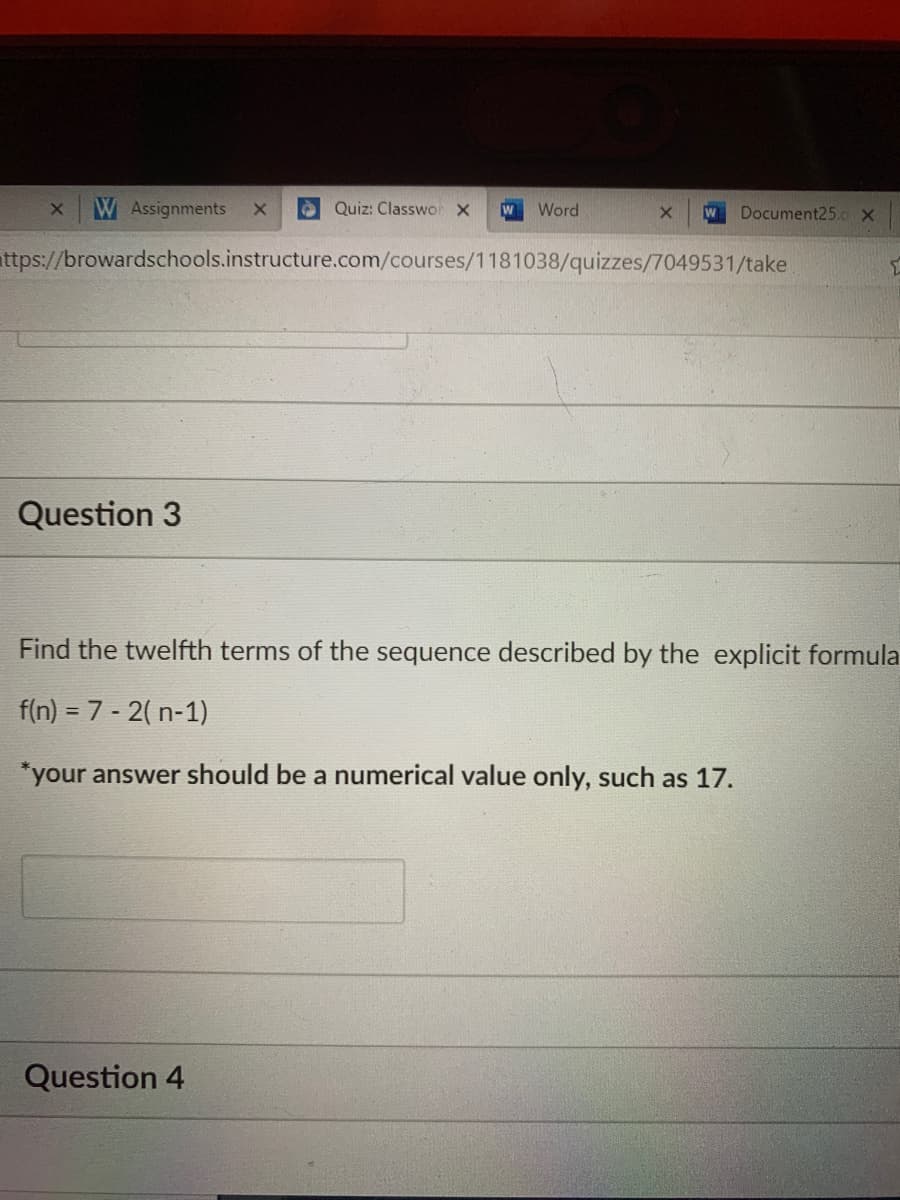 W Assignments
A Quiz: Classwo X
Word
W
Document25.c x
attps://browardschools.instructure.com/courses/1181038/quizzes/7049531/take
Question 3
Find the twelfth terms of the sequence described by the explicit formula
f(n) = 7 - 2( n-1)
*your answer should be a numerical value only, such as 17.
Question 4
