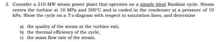 3. Consider a 210-MW steam power plant that operates on a simple ideal Rankine cycle. Steam
enters the turbine at 10 MPa and 500°C and is cooled in the condenser at a pressure of 10
kPa. Show the cycle on a T-s diagram with respect to saturation lines, and determine
a) the quality of the steam at the turbine exit,
b) the thermal efficiency of the cycle,
c) the mass flow rate of the steam.
