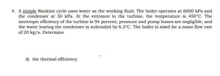 4. A simple Rankine cycle uses water as the working fluid. The boiler operates at 6000 kPa and
the condenser at 50 kPa. At the entrance to the turbine, the temperature is 450°C. The
isentropic efficiency of the turbine is 94 percent, pressure and pump losses are negligible, and
the water leaving the condenser is subcooled by 6.3°C. The boiler is sized for a mass flow rate
of 20 kg/s. Determine
d) the thermal efficiency.
