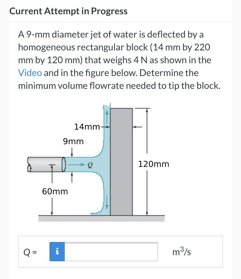 Current Attempt in Progress
A 9-mm diameter jet of water is deflected by a
homogeneous rectangular block (14 mm by 220
mm by 120 mm) that weighs 4 N as shown in the
Video and in the figure below. Determine the
minimum volume flowrate needed to tip the block.
14mm-
9mm
120mm
60mm
Q =
i
m3/s
