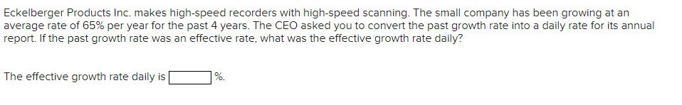 Eckelberger Products Inc. makes high-speed recorders with high-speed scanning. The small company has been growing at an
average rate of 65% per year for the past 4 years. The CEO asked you to convert the past growth rate into a daily rate for its annual
report. If the past growth rate was an effective rate, what was the effective growth rate daily?
The effective growth rate daily is
%.
